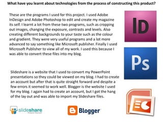 What have you learnt about technologies from the process of constructing this product?These are the programs I used for this project. I used Adobe InDesign and Adobe Photoshop to edit and create my magazine its self. I learnt a lot from these two programs, such as cropping out images, changing the exposure, contrasts and levels. Also creating different backgrounds to your taste such as the colour and gradient. They were very useful programs and a lot more advanced to say something like Microsoft publisher. Finally I used Microsoft Publisher to view all of my work. I used this because I was able to convert these files into my blog. Slideshare is a website that I used to convert my PowerPoint presentations so they could be viewed on my blog. I had to create an account but after that is quite straight forward and despite a few errors it seemed to work well. Blogger is the website I used for my blog. I again had to create an account, but I got the hang of the lay out and was able to import my Slideshare files.   