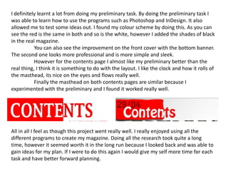 I definitely learnt a lot from doing my preliminary task. By doing the preliminary task I was able to learn how to use the programs such as Photoshop and InDesign. It also allowed me to test some ideas out. I found my colour scheme by doing this. As you can see the red is the same in both and so is the white, however I added the shades of black in the real magazine.You can also see the improvement on the front cover with the bottom banner. The second one looks more professional and is more simple and sleek. However for the contents page I almost like my preliminary better than the real thing, I think it is something to do with the layout. I like the clock and how it rolls of the masthead, its nice on the eyes and flows really well.Finally the masthead on both contents pages are similar because I experimented with the preliminary and I found it worked really well. All in all I feel as though this project went really well. I really enjoyed using all the different programs to create my magazine. Doing all the research took quite a long time, however it seemed worth it in the long run because I looked back and was able to gain ideas for my plan. If I were to do this again I would give my self more time for each task and have better forward planning.