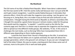 My MastheadThe full name of my title is Radical Rock Republic. What I have done is abbreviated the first two words to RR. I feel this works really well because now I can just write RR and it gets instant recognition. I used the words Radical because it stimulates that extreme effect, I think this will make the magazine more exiting. I put the genre I am focusing on in, being Rock, this is to make it easy to find and save confusion or any  complication. I thought having the third word as Republic as almost a secondary title. I thought this would be a good choice because it almost creates a label for the group that would read the magazine, “a republic”. I used this word as the title for the contents page and I feel this is a cleaver way to separate the magazine and thus being able to spread out into different media groups, like websites, TV etc. In this sense it challenges the real media, such as Kerrang! Who have manipulated there title in different ways depending on there media exposure.	I used the font stencil that I found in Photoshop as the title. It served very well, I liked it because the letters are in capitals and bold, the style will attract the younger generation, which is the ground I am aiming at. As you can see I changed one half of the letter R black, this was to create a starting point that shows some sort of contrast, more to the point it fits in well and looks good.