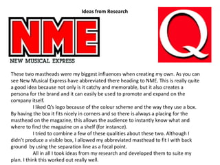 Ideas from ResearchThese two mastheads were my biggest influences when creating my own. As you can see New Musical Express have abbreviated there heading to NME. This is really quite a good idea because not only is it catchy and memorable, but it also creates a persona for the brand and it can easily be used to promote and expand on the company itself.	I liked Q’s logo because of the colour scheme and the way they use a box. By having the box it fits nicely in corners and so there is always a placing for the masthead on the magazine, this allows the audience to instantly know what and where to find the magazine on a shelf (for instance). 	I tried to combine a few of these qualities about these two. Although I didn’t produce a visible box, I allowed my abbreviated masthead to fit I with back ground  by using the separation line as a focal point.	All in all I took ideas from my research and developed them to suite my plan. I think this worked out really well. 