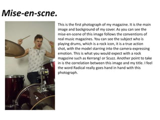 Mise-en-scne.This is the first photograph of my magazine. It is the main image and background of my cover. As you can see the mise-en-scene of this image follows the conventions of real music magazines. You can see the subject who is playing drums, which is a rock icon, it is a true action shot, with the model starring into the camera expressing emotion. This is what you would expect with a rock magazine such as Kerrang! or Scuzz. Another point to take in is the correlation between this image and my title. I feel the word Radical really goes hand in hand with this photograph.