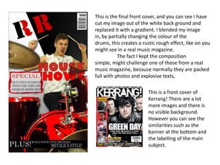 This is the final front cover, and you can see I have cut my image out of the white back ground and replaced it with a gradient. I blended my image in, by partially changing the colour of the drums, this creates a rustic rough effect, like on you might see in a real music magazine.	The fact I kept the composition simple, might challenge one of those from a real music magazine, because normally they are packed full with photos and explosive texts, This is a front cover of Kerrang! There are a lot more images and there is no visible background. However you can see the similarities such as the banner at the bottom and the labelling of the main subject. 