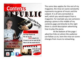 The same idea applies for the rest of my magazine, the mise-en-scene constantly represents my genre of music and the subject. It is all very connected as well, which you would expect from a magazine. For example you see someone playing a piano in the middle of my contents page and directly to the right there is a brief description advertising how to play the piano.	At the bottom of the page I advertise links on where the audience can follow us on, here the mise-en-scene changes from music to networking. 