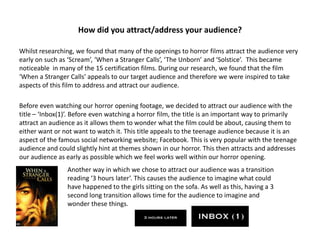 How did you attract/address your audience?Whilst researching, we found that many of the openings to horror films attract the audience very early on such as ‘Scream’, ‘When a Stranger Calls’, ‘The Unborn’ and ‘Solstice’.  This became noticeable  in many of the 15 certification films. During our research, we found that the film ‘When a Stranger Calls’ appeals to our target audience and therefore we were inspired to take aspects of this film to address and attract our audience. Before even watching our horror opening footage, we decided to attract our audience with the title – ‘Inbox(1)’. Before even watching a horror film, the title is an important way to primarily attract an audience as it allows them to wonder what the film could be about, causing them to either want or not want to watch it. This title appeals to the teenage audience because it is an aspect of the famous social networking website; Facebook. This is very popular with the teenage audience and could slightly hint at themes shown in our horror. This then attracts and addresses our audience as early as possible which we feel works well within our horror opening. Another way in which we chose to attract our audience was a transition reading ‘3 hours later’. This causes the audience to imagine what could have happened to the girls sitting on the sofa. As well as this, having a 3 second long transition allows time for the audience to imagine and wonder these things. 