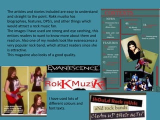 The articles and stories included are easy to understand
and straight to the point. Rokk musika has
biographies, features, DPS’s, and other things which
would attract a rock music fan.
The images I have used are strong and eye catching, this
entices readers to want to know more about them and
read on. Also one of my models look like evanescence a
very popular rock band, which attract readers since she
is attractive.
This magazine also looks of a good quality.




                         I have used lots of
                         different colours and
                         font texts.
 