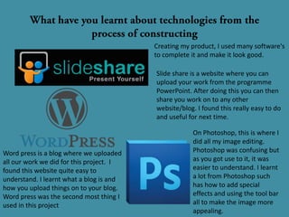Creating my product, I used many software's
                                          to complete it and make it look good.

                                          Slide share is a website where you can
                                          upload your work from the programme
                                          PowerPoint. After doing this you can then
                                          share you work on to any other
                                          website/blog. I found this really easy to do
                                          and useful for next time.

                                                      On Photoshop, this is where I
                                                      did all my image editing.
Word press is a blog where we uploaded                Photoshop was confusing but
all our work we did for this project. I               as you got use to it, it was
found this website quite easy to                      easier to understand. I learnt
understand. I learnt what a blog is and               a lot from Photoshop such
how you upload things on to your blog.                has how to add special
Word press was the second most thing I                effects and using the tool bar
used in this project                                  all to make the image more
                                                      appealing.
 