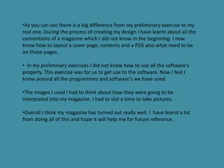 •As you can see there is a big difference from my preliminary exercise to my
real one. During the process of creating my design I have learnt about all the
conventions of a magazine which I did not know in the beginning. I now
know how to layout a cover page, contents and a PDS also what need to be
on those pages.

• In my preliminary exercises I did not know how to use all the software's
properly. This exercise was for us to get use to the software. Now I feel I
know around all the programmes and software's we have used.

•The images I used I had to think about how they were going to be
interpreted into my magazine. I had to slot a time to take pictures.

•Overall I think my magazine has turned out really well. I have learnt a lot
from doing all of this and hope it will help me for future reference.
 