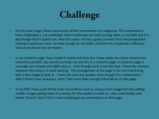 •   On my cover page I have used mostly all the conventions of a magazine. The conventions I
    have challenged is my masthead. Most mastheads are bold and big. Mine is not bold, but it is
    big enough that it stands out. Also the colour red has a great contrast from the background
    making it stand out more. So even though its not bold I still think my masthead is effective
    and would attract lots of readers.

•   In my contents page I have made it simple and clear but I have made my colour scheme too
    colourful and bold. you would normally not see this in a contents page. A contents page is
    normally very simple with light colours. Even though mine is not like that. I think the contrast
    between the colours is more exciting . The arrangement of the page is fun and interesting
    with a few image to look at. I have not used any quotes, even though it’s a conventions I
    didn’t think it was necessary, since I had more then enough information on this page.

•   In my DPS I have used all the main conventions such as using a main image but also adding
    smaller images giving more of a variety for the readers to look at, I also used header and
    footer. Overall I don’t think I have challenged any conventions on this page.
 