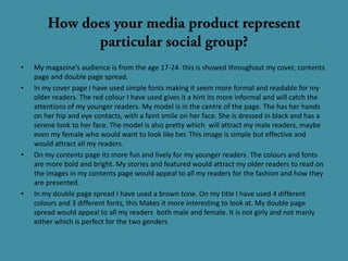 •   My magazine’s audience is from the age 17-24. this is showed throughout my cover, contents
    page and double page spread.
•   In my cover page I have used simple fonts making it seem more formal and readable for my
    older readers. The red colour I have used gives it a hint its more informal and will catch the
    attentions of my younger readers. My model is in the centre of the page. The has her hands
    on her hip and eye contacts, with a faint smile on her face. She is dressed in black and has a
    serene look to her face. The model is also pretty which will attract my male readers, maybe
    even my female who would want to look like her. This image is simple but effective and
    would attract all my readers.
•   On my contents page its more fun and lively for my younger readers. The colours and fonts
    are more bold and bright. My stories and featured would attract my older readers to read on
    the images in my contents page would appeal to all my readers for the fashion and how they
    are presented.
•   In my double page spread I have used a brown tone. On my title I have used 4 different
    colours and 3 different fonts, this Makes it more interesting to look at. My double page
    spread would appeal to all my readers both male and female. It is not girly and not manly
    either which is perfect for the two genders
 