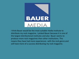 I think Bauer would be the most suitable media institute to
distribute my rock magazine. I picked Bauer because it is one of
the largest distributional institutes and also Bauer seems to
produce more rock magazines then other institutions. This
means they have had more experiences with the rock genre and
will have more of a success distributing my rock magazine.
 