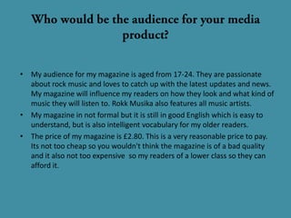 • My audience for my magazine is aged from 17-24. They are passionate
  about rock music and loves to catch up with the latest updates and news.
  My magazine will influence my readers on how they look and what kind of
  music they will listen to. Rokk Musika also features all music artists.
• My magazine in not formal but it is still in good English which is easy to
  understand, but is also intelligent vocabulary for my older readers.
• The price of my magazine is £2.80. This is a very reasonable price to pay.
  Its not too cheap so you wouldn't think the magazine is of a bad quality
  and it also not too expensive so my readers of a lower class so they can
  afford it.
 