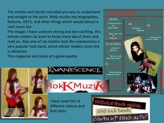 The articles and stories included are easy to understand
and straight to the point. Rokk musika has biographies,
features, DPS’s, and other things which would attract a
rock music fan.
The images I have used are strong and eye catching, this
entices readers to want to know more about them and
read on. Also one of my models look like evanescence a
very popular rock band, which attract readers since she
is attractive.
This magazine also looks of a good quality.




                         I have used lots of
                         different colours and
                         font texts.
 
