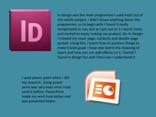 In design was the main programme I used most out of
                      this whole project. I didn’t know anything about this
                      programme, so to begin with I found it really
                      complicated to use, but as I got use to it I learnt tricks
                      and started to enjoy making my product. On In Design
                      I created my cover page, contents and double page
                      spread. Using this, I learnt how to position things to
                      make it look good. I have also learnt the meaning of
                      layers and how you can add effects on it. Overall I
                      found in design fun and I feel now I understand it.




I used power point when I did
my research. Using power
point was very easy since I had
used it before. PowerPoint
made my work look better and
was presented better.
 