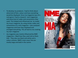 •   To develop my products. I had to think about
    what kind of font, colour and how everything
    would be displayed. Since my magazine was of a
    rock genre I had to research rock magazines
    and what kind of codes and conventions they
    used. This helped and influenced me to create
    my music magazine, by using similar codes and
    conventions of a rock magazine. I also analyzed
    magazines and how they displayed and
    arranged everything. This all lead to me creating
    my own magazine
•   my magazine was mainly influenced by NME
    magazines. I liked how they used red as there
    title. They also use black and white and a
    colour scheme. NME’s main cover line are
    mostly large and bold in the centre.
 