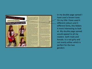 In my double page spread I
have used a brown tone.
On my title I have used 4
different colours and 3
different fonts, this Makes
it more interesting to look
at. My double page spread
would appeal to all my
readers both male and
female. It is not girly and
not manly either which is
perfect for the two
genders
 