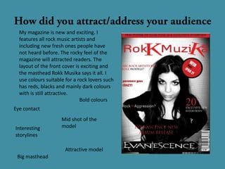 My magazine is new and exciting. I
  features all rock music artists and
  including new fresh ones people have
  not heard before. The rocky feel of the
  magazine will attracted readers. The
  layout of the front cover is exciting and
  the masthead Rokk Musika says it all. I
  use colours suitable for a rock lovers such
  has reds, blacks and mainly dark colours
  with is still attractive.
                              Bold colours
Eye contact
                     Mid shot of the
Interesting          model
storylines

                      Attractive model
 Big masthead
 