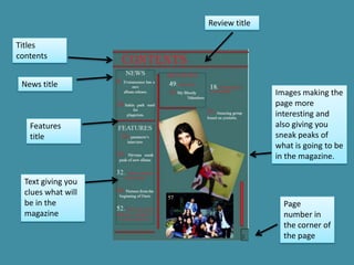 Review title

Titles
contents


 News title
                                   Images making the
                                   page more
                                   interesting and
   Features                        also giving you
   title                           sneak peaks of
                                   what is going to be
                                   in the magazine.

  Text giving you
  clues what will
  be in the                          Page
  magazine                           number in
                                     the corner of
                                     the page
 