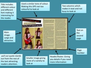 Title includes           Used a similar tone of colour.
                         Making this DPS not too                       Two columns which
different colour
                         colourful to look at                          makes it neat and not
and different
                                                                       busy to look at
font making it
interesting for
the reader.




                                                                                      Text on
   Main                                                                               the
   image.                                                                             second
   Large and                                                                          page
   attractive.



                                                                                      Page
                                                                                      number
 pull out quote stands                                    Header/footer. Giving
out from the rest of          Smaller image giving
                                                          you details if you need
the text attracting           more of a variety to
                                                          more information
readers attention.            look at
 