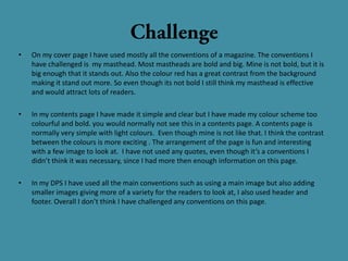 •   On my cover page I have used mostly all the conventions of a magazine. The conventions I
    have challenged is my masthead. Most mastheads are bold and big. Mine is not bold, but it is
    big enough that it stands out. Also the colour red has a great contrast from the background
    making it stand out more. So even though its not bold I still think my masthead is effective
    and would attract lots of readers.

•   In my contents page I have made it simple and clear but I have made my colour scheme too
    colourful and bold. you would normally not see this in a contents page. A contents page is
    normally very simple with light colours. Even though mine is not like that. I think the contrast
    between the colours is more exciting . The arrangement of the page is fun and interesting
    with a few image to look at. I have not used any quotes, even though it’s a conventions I
    didn’t think it was necessary, since I had more then enough information on this page.

•   In my DPS I have used all the main conventions such as using a main image but also adding
    smaller images giving more of a variety for the readers to look at, I also used header and
    footer. Overall I don’t think I have challenged any conventions on this page.
 
