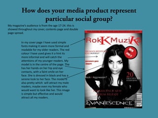 My magazine’s audience is from the age 17-24. this is
showed throughout my cover, contents page and double
page spread.


          In my cover page I have used simple
          fonts making it seem more formal and
          readable for my older readers. The red
          colour I have used gives it a hint its
          more informal and will catch the
          attentions of my younger readers. My
          model is in the centre of the page. The
          has her hands on her hip and eye
          contacts, with a faint smile on her
          face. She is dressed in black and has a
          serene look to her face. The model is
          also pretty which will attract my male
          readers, maybe even my female who
          would want to look like her. This image
          is simple but effective and would
          attract all my readers.
 