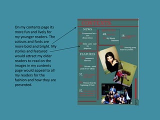 On my contents page its
more fun and lively for
my younger readers. The
colours and fonts are
more bold and bright. My
stories and featured
would attract my older
readers to read on the
images in my contents
page would appeal to all
my readers for the
fashion and how they are
presented.
 