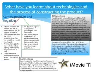 Camera positives and
negatives
What have you learnt about technologies and
the process of constructing the product?
• Difficult to control the
zoom in and out. All
shots therefore had no
zoom in or out effect
• Didn’t quite screw onto
the tripod
properly, some shots
not as stable as I would
have hoped.
• At times it struggled to
cope with the natural
lighting and therefore
images were not as
clear.
• One scene I had a
problem with the light
where a shadow was
shown.
• On the whole a good
quality camera
providing me with
clear shots.
• Very mobile- easy to
place camera in
certain places that a
bigger camera would
have struggled with.
• Easy to connect and
download images
onto iMovie 11.
Equipment used
I used a tripod for stabilizing my shots however in
some cases I had to hold the camera personally to get
shots from tight angles where the tripod would not
have been able to fit. This meant that some shots
were a bit shaky however I do not think that this was
a major problem.
Editing software
I used iMovie 11 when editing my short film which I
found very easy to use particularly as I was slightly
familiar with it having used it also to edit my preliminary
task. There were certain things that I picked up from
spending more time on iMovie. For instance having
explored the software there were new editing skills that
I did not know about before. For instance I worked out
how to fast forward my footage and also how to put a
song in the background of my piece. I learnt how to fade
shots in and out as they were coming to an end making
the project flow much nicer. On the whole it was a very
basic, yet effective editing software for me.
There were certain problems that I faced when
filming my short film. The main problem being that I
had no access to a tripod until quite late on. This
meant that it slowed the whole process down as I
realized through trial and error that I would not be
able to produce an effective short film without having
a stable camera shot.
 