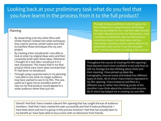 Planning
By researching a lot into other films with
similar themes I looked into what techniques
they used to portray certain topics and tried
to manifest these techniques into my own
project.
By creating a few storyboards I was able to
look at what my original ideas were and then
constantly build upon these ideas. Whenever
I thought of a new idea I would put it in a
new storyboard. This meant that in my final
product there were more ideas involved than
if I had done no storyboard.
Through using a questionnaire in my planning
I was able to see what my target audience
may have wanted to see in my film. This was
useful as it gave me an outsiders point of
view so my final product would appeal to a
wider audience rather than just me.
Looking back at your preliminary task what do you feel that
you have learnt in the process from it to the full product?
Through doing a preliminary task this gave me
the confidence in using the basic technology
that was provided to me. I was then able to build
on what I already knew for my final product. Had
I not done a preliminary task my final product
would have been a lot more basic and less
interesting. I picked up basic camera shots in my
preliminary task such as “over the shoulder
shot” and key elements to making a film such as
continuity.
Throughout the course of creating this film opening I
have become much more confident in not only how to
edit my footage but also thinking about shots and
their meaning. I have picked up ideas like
iconography, mise-en-scene and looked into different
types of shots. All of which I have tried to represent in
my film opening. I have looked at real films in a
different way so rather than thinking purely of the
storyline I now think about the construction process.
All of which has helped me in creating my own film
opening.
Overall I feel that I have created a decent film opening that has caught the eye of audience
members. I feel that I have created the task successfully and that it looks professional. I
have been alone and not in a group in this process however I feel that has actually been to
my benefit as I have been able to focus more with no distraction from friends.
 