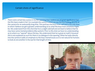 There were certain key scenes in my film opening that I believe are of great significance had
the film been made in full. For example the scene in which we see the boy looking directly at
the camera for an awkwardly long time. This portrays the boys inner self and is the only time
in which I believe we get a greater understanding as to what the boys inner emotions might
be. We understand from this shot that he is a slight odd ball and are lead to believe that he
may have some mental problems (like autism). Prior to this shot we have no understanding
as to what is so “special” about the boy. We understand that he is great at math’s however
this is not explained as such for there is no dialogue in the opening. When he looks directly
into the camera it adds an emphasis to the boys mental issues as it is not natural for humans
to look at one another in the eye for that length of time.
Certain shots of significance
 