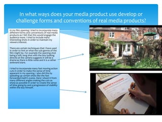 In my film opening I tried to incorporate many
different forms and conventions of real media
products as I felt that this would engage the
audience more. I tried to include many
interesting shots in order to maintain my
viewers interest.
There are certain techniques that I have used
in order to hint at what the sub-genres of the
film might be. For example the opening shot
being a still, long shot with the boy looking
directly at the camera suggests it will be a
drama as there is little noise and it is a rather
awkward stare.
I tried to incorporate many fast moving action
cuts in order to make the sense of time
apparent in my opening. I also did this by
speeding up certain shots like the fast
forwarded math’s scene. Here I shoot it from
many different angles making the cuts as
sharp as possible in order to create the sense
of time going by and a progression of stability
within the boy himself.
In what ways does your media product use develop or
challenge forms and conventions of real media products?
 