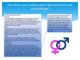 Social groups represented
Gender
The main gender represented in my opening is of a male.
In it we can see the struggle of his life coping with an
alcoholic mother. It is clear that he needs an escape of this
life due to the stress that his mother is causing him, thus
being why there is a competition that will eventually
enable him to leave home.
Age
The protagonist in my film opening is aged sixteen hence
the title 6ixteen. This being because from having done
research in my planning to the film opening I was lead to
believe that teenagers around that age tend to suffer the
most from depression.
Class
The boy is from a middle class background. This is
understood from the clothing he wears (a shirt in the
opening scene) and from the house that the film opening
is filmed in.
Stereotypes
In my film opening it is evident that there is a lot of
stereotypes. The protagonist being autistic has to cope
with a lot of social issues. These were portrayed through
his lack of dialogue. Highlighting how much autistic people
struggle with communication. The fact that he is a genius
at maths is also a stereotype. In fact it tends to only be a
small handful of autistic people that are extremely good at
math's and the majority tend to not have this trait.
How does your media project represent particular
social groups?
There is also a stereotype within the
“alcoholic” category. We see the
protagonists mother passed out on a
table with a bottle of wine in front of
her. This is a pretty strong and harsh
representation of how an alcoholic
might act in front of their children.
Nonetheless despite this being a
stereotype it does not mean that it is
not true
 