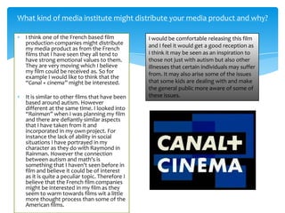 I think one of the French based film
production companies might distribute
my media product as from the French
films that I have seen they all tend to
have strong emotional values to them.
They are very moving which I believe
my film could be received as. So for
example I would like to think that the
“Canal + cinema” might be interested.
It is similar to other films that have been
based around autism. However
different at the same time. I looked into
“Rainman” when I was planning my film
and there are defiantly similar aspects
that I have taken from it and
incorporated in my own project. For
instance the lack of ability in social
situations I have portrayed in my
character as they do with Raymond in
Rainman. However the connection
between autism and math's is
something that I haven't seen before in
film and believe it could be of interest
as it is quite a peculiar topic. Therefore I
believe that the French film companies
might be interested in my film as they
seem to warm towards films wit a little
more thought process than some of the
American films.
What kind of media institute might distribute your media product and why?
I would be comfortable releasing this film
and I feel it would get a good reception as
I think it may be seen as an inspiration to
those not just with autism but also other
illnesses that certain individuals may suffer
from. It may also arise some of the issues
that some kids are dealing with and make
the general public more aware of some of
these issues.
 