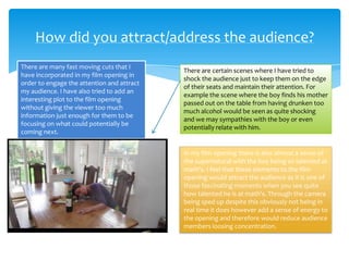 There are many fast moving cuts that I
have incorporated in my film opening in
order to engage the attention and attract
my audience. I have also tried to add an
interesting plot to the film opening
without giving the viewer too much
information just enough for them to be
focusing on what could potentially be
coming next.
How did you attract/address the audience?
There are certain scenes where I have tried to
shock the audience just to keep them on the edge
of their seats and maintain their attention. For
example the scene where the boy finds his mother
passed out on the table from having drunken too
much alcohol would be seen as quite shocking
and we may sympathies with the boy or even
potentially relate with him.
In my film opening there is also almost a sense of
the supernatural with the boy being so talented at
math's. I feel that these elements to the film
opening would attract the audience as it is one of
those fascinating moments when you see quite
how talented he is at math's. Through the camera
being sped up despite this obviously not being in
real time it does however add a sense of energy to
the opening and therefore would reduce audience
members loosing concentration.
 