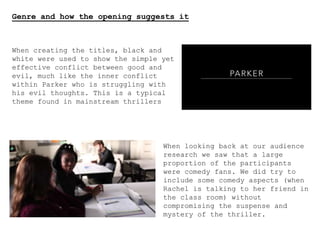 Genre and how the opening suggests it
When creating the titles, black and
white were used to show the simple yet
effective conflict between good and
evil, much like the inner conflict
within Parker who is struggling with
his evil thoughts. This is a typical
theme found in mainstream thrillers
When looking back at our audience
research we saw that a large
proportion of the participants
were comedy fans. We did try to
include some comedy aspects (when
Rachel is talking to her friend in
the class room) without
compromising the suspense and
mystery of the thriller.
 
