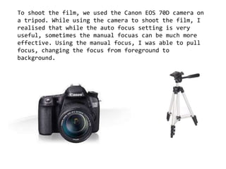 To shoot the film, we used the Canon EOS 70D camera on
a tripod. While using the camera to shoot the film, I
realised that while the auto focus setting is very
useful, sometimes the manual focuas can be much more
effective. Using the manual focus, I was able to pull
focus, changing the focus from foreground to
background.
 