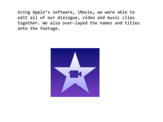 Using Apple’s software, iMovie, we were able to
edit all of our dialogue, video and music clips
together. We also over-layed the names and titles
onto the footage.
 