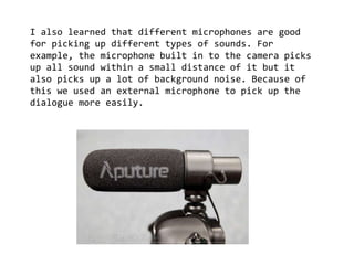I also learned that different microphones are good
for picking up different types of sounds. For
example, the microphone built in to the camera picks
up all sound within a small distance of it but it
also picks up a lot of background noise. Because of
this we used an external microphone to pick up the
dialogue more easily.
 