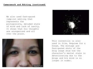 Camerawork and Editing (continued)
We also used fast-paced
jump-cut editing that
represents the
protagonists, deluded state
of mind and lack of sanity.
It shows that his thoughts
are unorganised and all
over the place.
This convention is also
used in film, Requiem for a
Dream. The montage and
fast-paced shots of the
drug usage show how the
character’s mental state is
deteriorating due to the
drugs and his mind is no
longer in order.
 