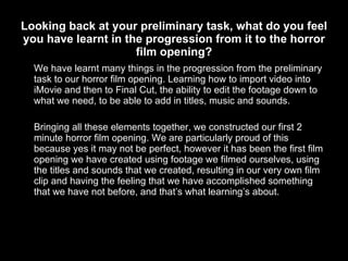 Looking back at your preliminary task, what do you feel you have learnt in the progression from it to the horror film opening? We have learnt many things in the progression from the preliminary task to our horror film opening. Learning how to import video into iMovie and then to Final Cut, the ability to edit the footage down to what we need, to be able to add in titles, music and sounds. Bringing all these elements together, we constructed our first 2 minute horror film opening. We are particularly proud of this because yes it may not be perfect, however it has been the first film opening we have created using footage we filmed ourselves, using the titles and sounds that we created, resulting in our very own film clip and having the feeling that we have accomplished something that we have not before, and that’s what learning’s about. 