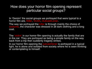 How does your horror film opening represent particular social groups? In ‘Gemini’ the social groups we portrayed that were typical to a horror film are,  Killer ,  Victim ,  Outcast/Loner . The way we portrayed the  killer  is through mainly the choice of  costume , the character was dressed in all dark clothing and a long coat.  The  ‘victim’  in our horror film opening is actually the family that are in the car. They are portrayed as being a simple family on the way back from a trip then suddenly tragedy strikes. In our horror film opening the  outcast/loner  is portrayed in a typical light, he is alone and isolated from society where he is seen thinking or contemplating to himself. 