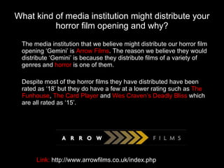 What kind of media institution might distribute your horror film opening and why? The media institution that we believe might distribute our horror film opening ‘Gemini’ is  Arrow Films . The reason we believe they would distribute ‘Gemini’ is because they distribute films of a variety of genres and  horror  is one of them. Despite most of the horror films they have distributed have been rated as ‘18’ but they do have a few at a lower rating such as  The Funhouse ,  The Card Player  and  Wes Craven’s Deadly Bliss  which are all rated as ‘15’. Link:  http://www.arrowfilms.co.uk/index.php 