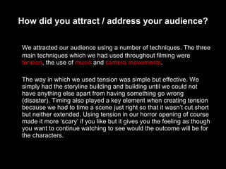 How did you attract / address your audience? We attracted our audience using a number of techniques. The three main techniques which we had used throughout filming were  tension , the use of  music  and  camera movements . The way in which we used tension was simple but effective. We simply had the storyline building and building until we could not have anything else apart from having something go wrong (disaster). Timing also played a key element when creating tension because we had to time a scene just right so that it wasn’t cut short but neither extended. Using tension in our horror opening of course made it more ‘scary’ if you like but it gives you the feeling as though you want to continue watching to see would the outcome will be for the characters. 
