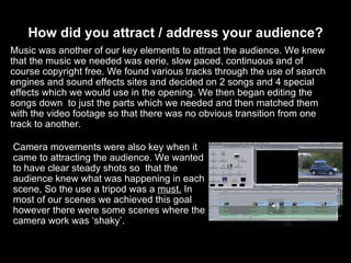 How did you attract / address your audience? Camera movements were also key when it came to attracting the audience. We wanted to have clear steady shots so  that the audience knew what was happening in each scene, So the use a tripod was a  must.  In most of our scenes we achieved this goal however there were some scenes where the camera work was ‘shaky’. Music was another of our key elements to attract the audience. We knew that the music we needed was eerie, slow paced, continuous and of course copyright free. We found various tracks through the use of search engines and sound effects sites and decided on 2 songs and 4 special effects which we would use in the opening. We then began editing the songs down  to just the parts which we needed and then matched them with the video footage so that there was no obvious transition from one track to another. 