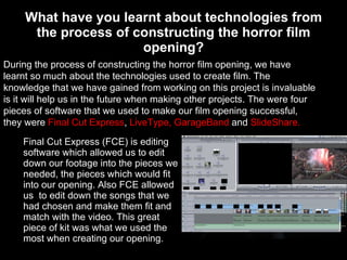 What have you learnt about technologies from the process of constructing the horror film opening? Final Cut Express (FCE) is editing software which allowed us to edit down our footage into the pieces we needed, the pieces which would fit into our opening. Also FCE allowed us  to edit down the songs that we  had chosen and make them fit and match with the video. This great piece of kit was what we used the most when creating our opening. During the process of constructing the horror film opening, we have learnt so much about the technologies used to create film. The knowledge that we have gained from working on this project is invaluable is it will help us in the future when making other projects. The were four pieces of software that we used to make our film opening successful, they were  Final Cut Express ,  LiveType, GarageBand  and  SlideShare. 
