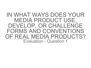 IN WHAT WAYS DOES YOUR
MEDIA PRODUCT USE,
DEVELOP, OR CHALLENGE
FORMS AND CONVENTIONS
OF REAL MEDIA PRODUCTS?
Evaluation - Question 1
 