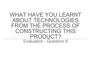 WHAT HAVE YOU LEARNT
ABOUT TECHNOLOGIES
FROM THE PROCESS OF
CONSTRUCTING THIS
PRODUCT?
Evaluation - Question 6
 