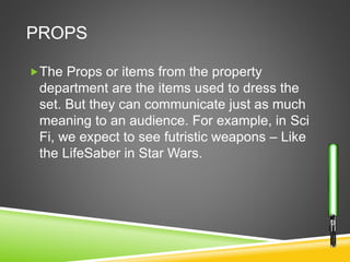 PROPS
The Props or items from the property
department are the items used to dress the
set. But they can communicate just as much
meaning to an audience. For example, in Sci
Fi, we expect to see futristic weapons – Like
the LifeSaber in Star Wars.
 