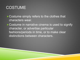 COSTUME
Costume simply refers to the clothes that
characters wear.
Costume in narrative cinema is used to signify
character, or advertise particular
fashions/periods in time, or to make clear
distinctions between characters.
 