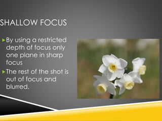 SHALLOW FOCUS
By using a restricted
depth of focus only
one plane in sharp
focus
The rest of the shot is
out of focus and
blurred.
 