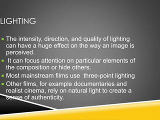 LIGHTING
 The intensity, direction, and quality of lighting
can have a huge effect on the way an image is
perceived.
 It can focus attention on particular elements of
the composition or hide others.
 Most mainstream films use three-point lighting
 Other films, for example documentaries and
realist cinema, rely on natural light to create a
sense of authenticity.
 
