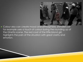  Colour also can create mood and atmosphere, Shindlers List
for example uses a touch of colour during the rounding up of
the Ghetto scene. The red coat of the little blond girl,
highlights the pain of the situation with great clarity and
emotion.
 